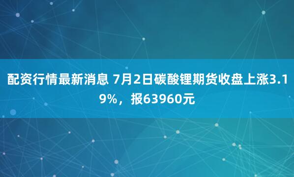配资行情最新消息 7月2日碳酸锂期货收盘上涨3.19%，报63960元