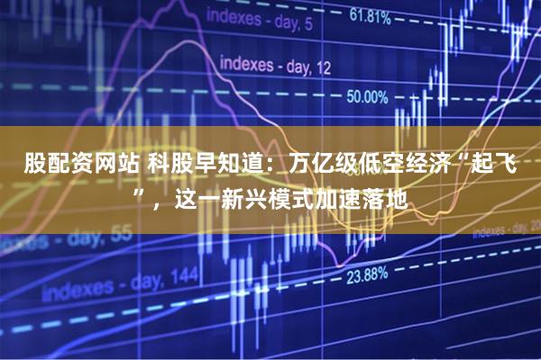 股配资网站 科股早知道：万亿级低空经济“起飞”，这一新兴模式加速落地