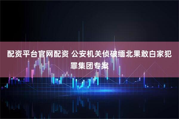 配资平台官网配资 公安机关侦破缅北果敢白家犯罪集团专案