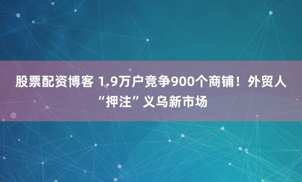 股票配资博客 1.9万户竞争900个商铺！外贸人“押注”义乌新市场