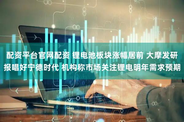 配资平台官网配资 锂电池板块涨幅居前 大摩发研报唱好宁德时代 机构称市场关注锂电明年需求预期