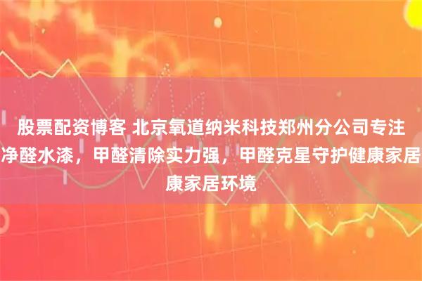 股票配资博客 北京氧道纳米科技郑州分公司专注氧道净醛水漆，甲醛清除实力强，甲醛克星守护健康家居环境