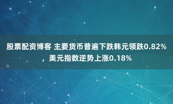 股票配资博客 主要货币普遍下跌韩元领跌0.82%，美元指数逆势上涨0.18%