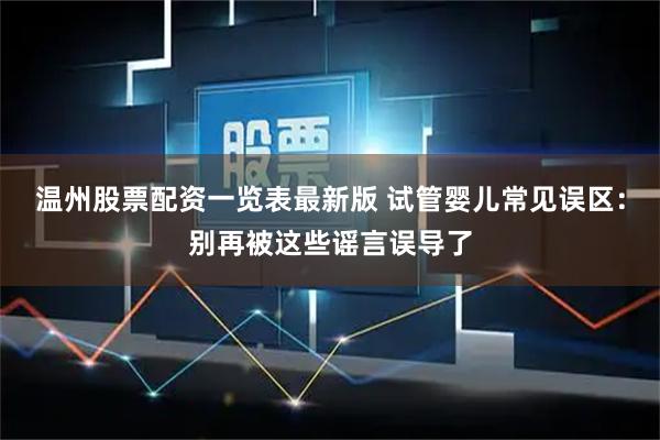 温州股票配资一览表最新版 试管婴儿常见误区：别再被这些谣言误导了