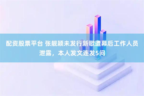 配资股票平台 张靓颖未发行新歌遭幕后工作人员泄露，本人发文连发5问