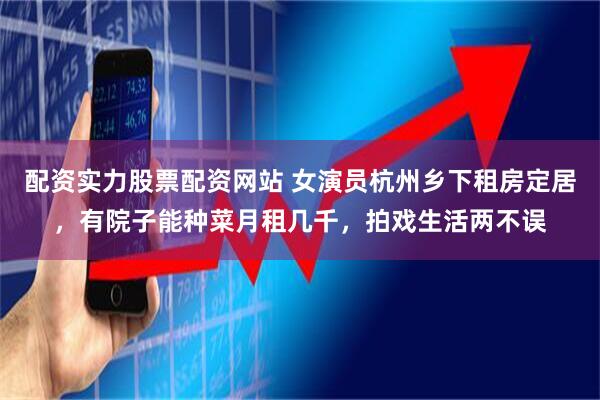 配资实力股票配资网站 女演员杭州乡下租房定居，有院子能种菜月租几千，拍戏生活两不误